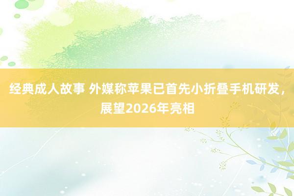 经典成人故事 外媒称苹果已首先小折叠手机研发，展望2026年亮相