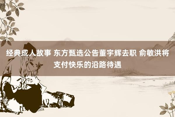 经典成人故事 东方甄选公告董宇辉去职 俞敏洪将支付快乐的沿路待遇