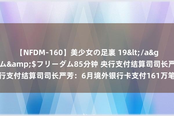 【NFDM-160】美少女の足裏 19</a>2010-01-05フリーダム&$フリーダム85分钟 央行支付结算司司长严芳：6月境外银行卡支付161万笔 金额29亿元