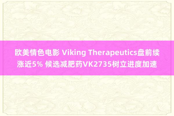 欧美情色电影 Viking Therapeutics盘前续涨近5% 候选减肥药VK2735树立进度加速