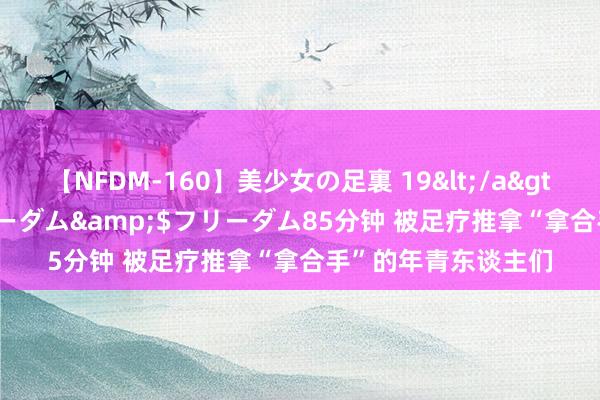 【NFDM-160】美少女の足裏 19</a>2010-01-05フリーダム&$フリーダム85分钟 被足疗推拿“拿合手”的年青东谈主们