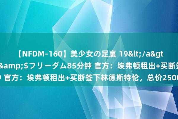 【NFDM-160】美少女の足裏 19</a>2010-01-05フリーダム&$フリーダム85分钟 官方：埃弗顿租出+买断签下林德斯特伦，总价2500万欧