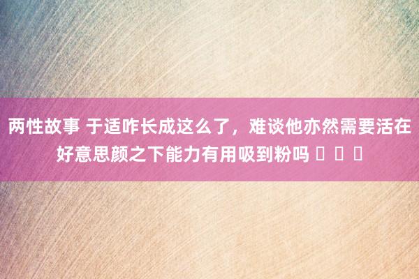 两性故事 于适咋长成这么了，难谈他亦然需要活在好意思颜之下能力有用吸到粉吗 ​​​