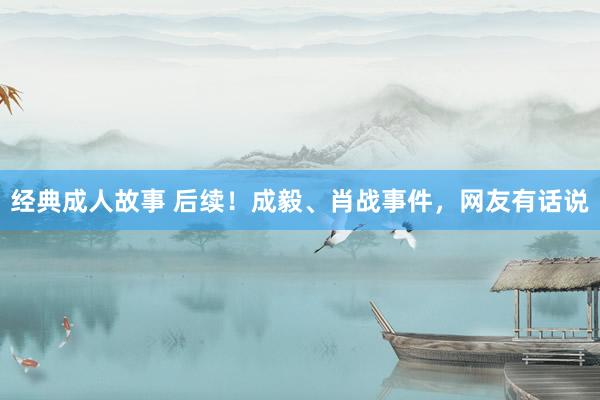 经典成人故事 后续！成毅、肖战事件，网友有话说
