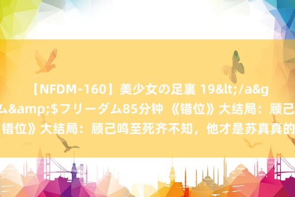 【NFDM-160】美少女の足裏 19</a>2010-01-05フリーダム&$フリーダム85分钟 《错位》大结局：顾己鸣至死齐不知，他才是苏真真的“提线木偶”