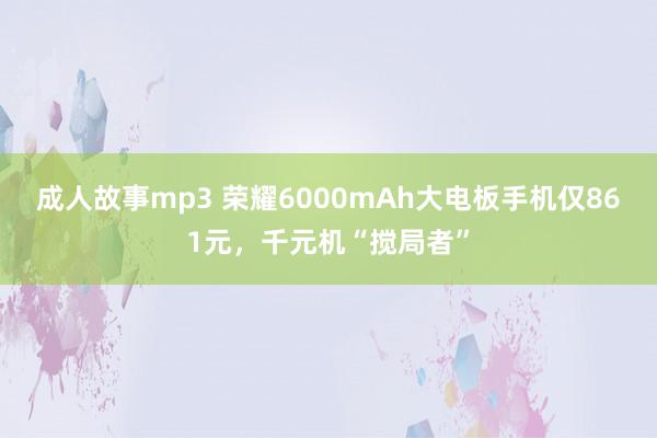 成人故事mp3 荣耀6000mAh大电板手机仅861元，千元机“搅局者”