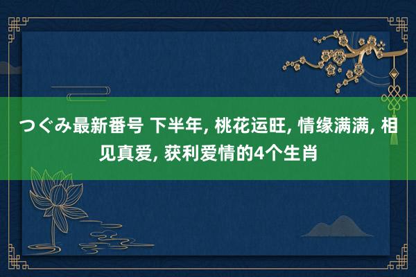 つぐみ最新番号 下半年， 桃花运旺， 情缘满满， 相见真爱， 获利爱情的4个生肖