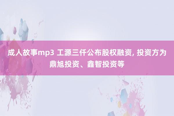 成人故事mp3 工源三仟公布股权融资, 投资方为鼎旭投资、鑫智投资等