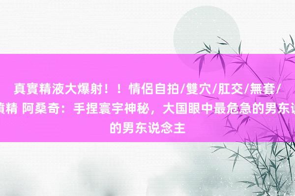 真實精液大爆射！！情侶自拍/雙穴/肛交/無套/大量噴精 阿桑奇：手捏寰宇神秘，大国眼中最危急的男东说念主