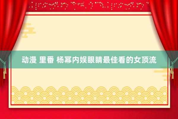 动漫 里番 杨幂内娱眼睛最佳看的女顶流