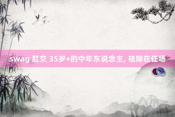 swag 肛交 35岁+的中年东说念主， 祛除在任场