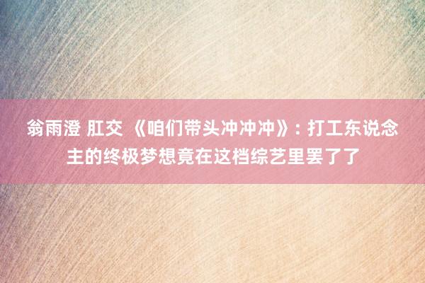 翁雨澄 肛交 《咱们带头冲冲冲》: 打工东说念主的终极梦想竟在这档综艺里罢了了