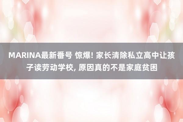 MARINA最新番号 惊爆! 家长清除私立高中让孩子读劳动学校， 原因真的不是家庭贫困