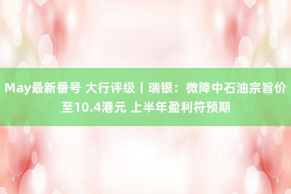 May最新番号 大行评级丨瑞银：微降中石油宗旨价至10.4港元 上半年盈利符预期