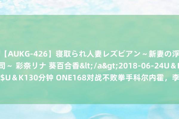 【AUKG-426】寝取られ人妻レズビアン～新妻の浮気相手は夫の上司～ 彩奈リナ 葵百合香</a>2018-06-24U＆K&$U＆K130分钟 ONE168对战不败拳手科尔内霍，李胜阳：我准备一趟合驱逐敌手