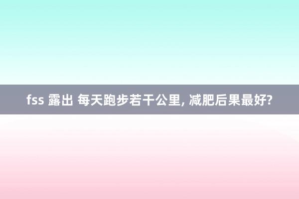 fss 露出 每天跑步若干公里, 减肥后果最好?