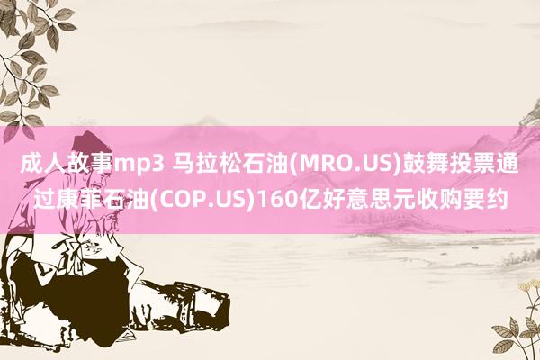 成人故事mp3 马拉松石油(MRO.US)鼓舞投票通过康菲石油(COP.US)160亿好意思元收购要约