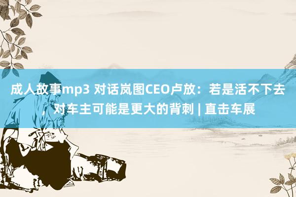 成人故事mp3 对话岚图CEO卢放：若是活不下去，对车主可能是更大的背刺 | 直击车展