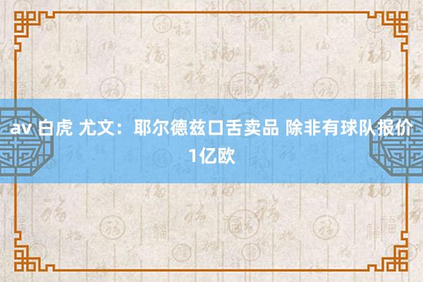 av 白虎 尤文：耶尔德兹口舌卖品 除非有球队报价1亿欧