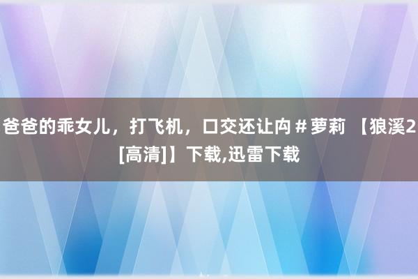 爸爸的乖女儿，打飞机，口交还让禸＃萝莉 【狼溪2[高清]】下载,迅雷下载