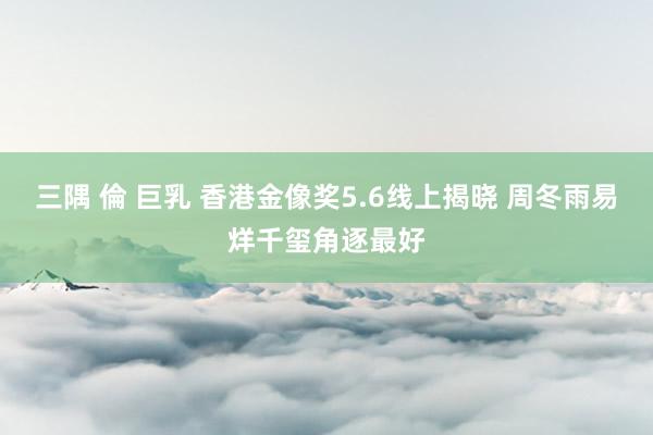 三隅 倫 巨乳 香港金像奖5.6线上揭晓 周冬雨易烊千玺角逐最好