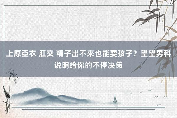 上原亞衣 肛交 精子出不來也能要孩子？望望男科说明给你的不停决策