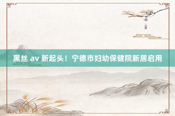黑丝 av 新起头！宁德市妇幼保健院新居启用