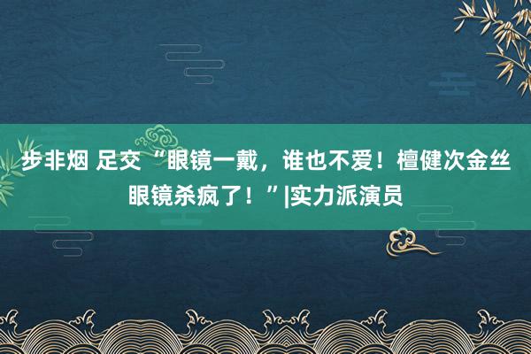 步非烟 足交 “眼镜一戴，谁也不爱！檀健次金丝眼镜杀疯了！”|实力派演员