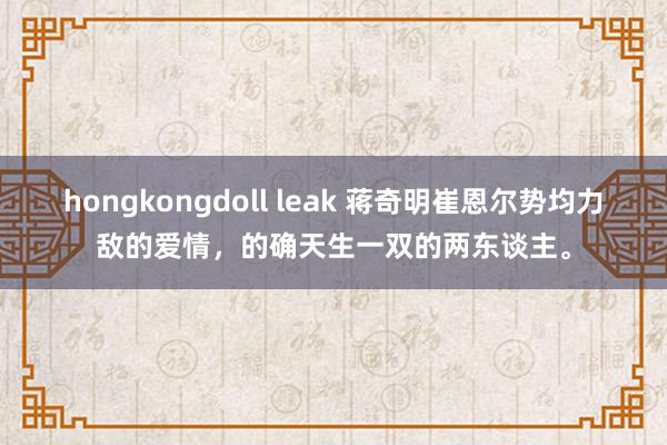 hongkongdoll leak 蒋奇明崔恩尔势均力敌的爱情，的确天生一双的两东谈主。