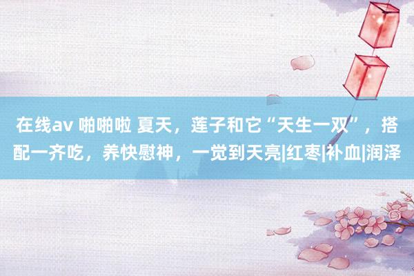 在线av 啪啪啦 夏天，莲子和它“天生一双”，搭配一齐吃，养快慰神，一觉到天亮|红枣|补血|润泽