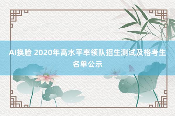 AI换脸 2020年高水平率领队招生测试及格考生名单公示