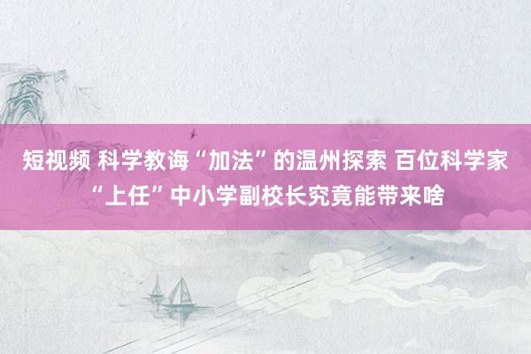 短视频 科学教诲“加法”的温州探索 百位科学家“上任”中小学副校长究竟能带来啥