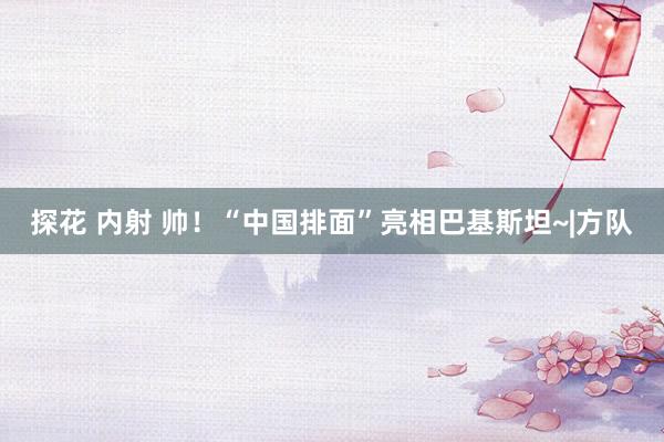 探花 内射 帅！“中国排面”亮相巴基斯坦~|方队