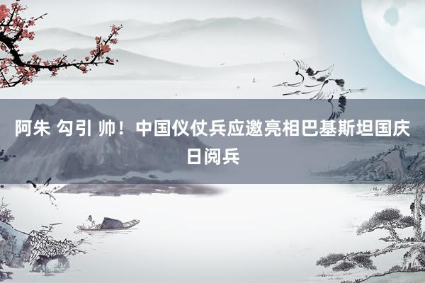 阿朱 勾引 帅！中国仪仗兵应邀亮相巴基斯坦国庆日阅兵