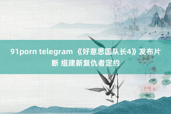 91porn telegram 《好意思国队长4》发布片断 组建新复仇者定约