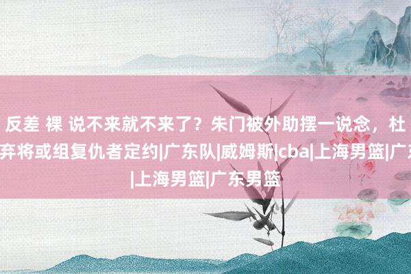 反差 裸 说不来就不来了？朱门被外助摆一说念，杜锋2大弃将或组复仇者定约|广东队|威姆斯|cba|上海男篮|广东男篮