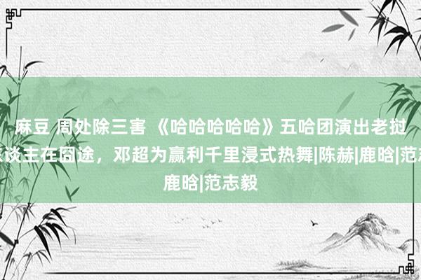 麻豆 周处除三害 《哈哈哈哈哈》五哈团演出老挝版东谈主在囧途，邓超为赢利千里浸式热舞|陈赫|鹿晗|范志毅