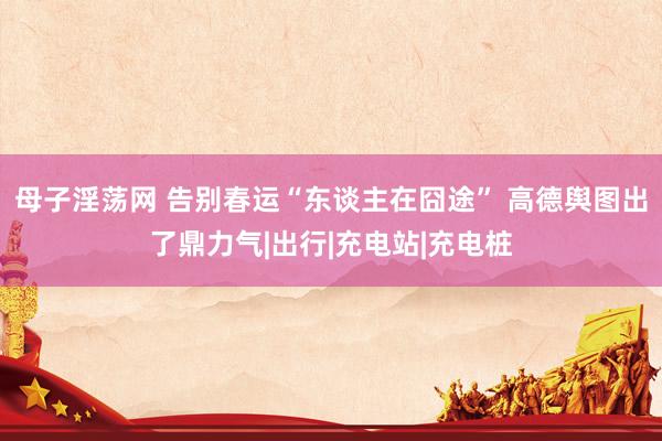 母子淫荡网 告别春运“东谈主在囧途” 高德舆图出了鼎力气|出行|充电站|充电桩