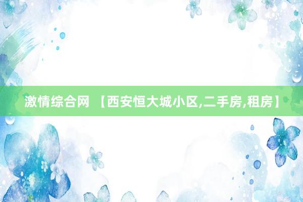 激情综合网 【西安恒大城小区,二手房,租房】
