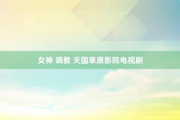 女神 调教 天国草原影院电视剧