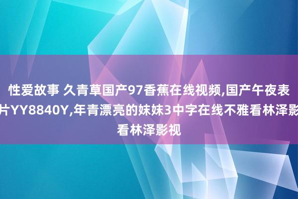 性爱故事 久青草国产97香蕉在线视频,国产午夜表面片YY8840Y,年青漂亮的妺妺3中字在线不雅看林泽影视