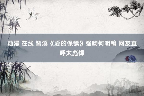 动漫 在线 皆溪《爱的保镖》强吻何明翰 网友直呼太彪悍