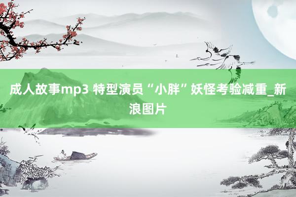 成人故事mp3 特型演员“小胖”妖怪考验减重_新浪图片