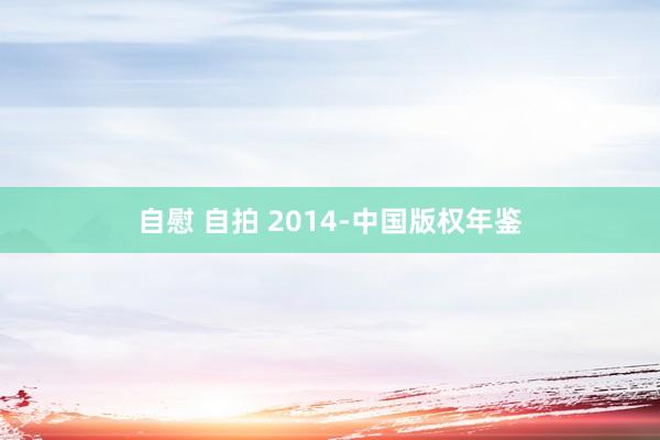自慰 自拍 2014-中国版权年鉴