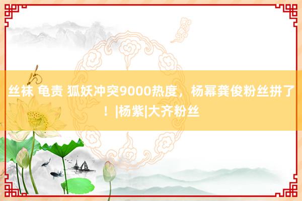 丝袜 龟责 狐妖冲突9000热度，杨幂龚俊粉丝拼了！|杨紫|大齐粉丝