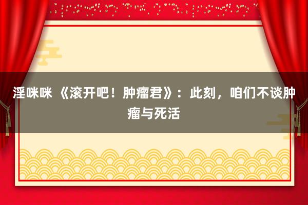 淫咪咪 《滚开吧！肿瘤君》：此刻，咱们不谈肿瘤与死活