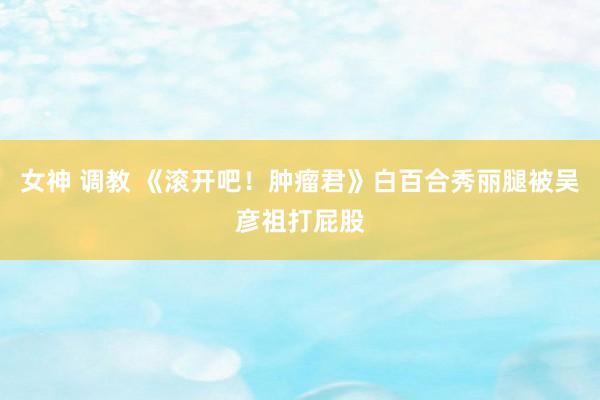 女神 调教 《滚开吧！肿瘤君》白百合秀丽腿被吴彦祖打屁股
