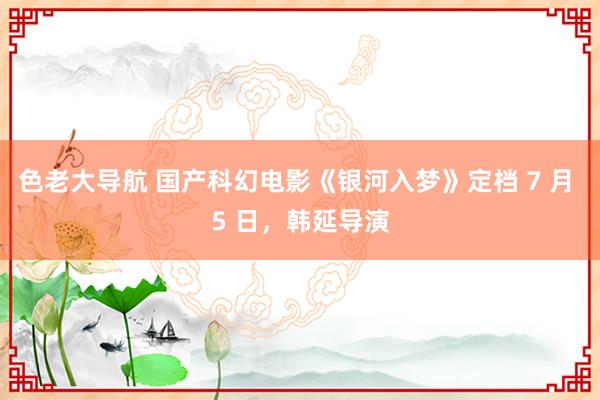 色老大导航 国产科幻电影《银河入梦》定档 7 月 5 日，韩延导演