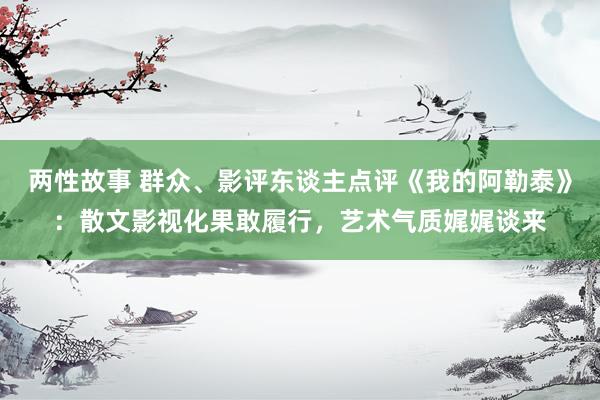 两性故事 群众、影评东谈主点评《我的阿勒泰》：散文影视化果敢履行，艺术气质娓娓谈来