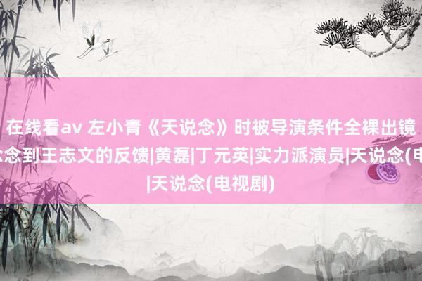 在线看av 左小青《天说念》时被导演条件全裸出镜，未念念到王志文的反馈|黄磊|丁元英|实力派演员|天说念(电视剧)